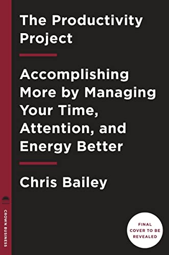 The Productivity Project: Accomplishing More by Managing Your Time, Attention, and Energy by Chris Bailey