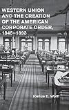 Western Union and the Creation of the American Corporate Order, 1845-1893