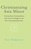 Christianizing Asia Minor: Conversion, Communities, and Social Change in the Pre-Constantinian Era