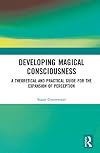 Developing Magical Consciousness: A Theoretical and Practical Guide for the Expansion of Perception