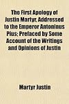 The First Apology of Justin Martyr, Addressed to the Emperor Antoninus Pius; Prefaced by Some Account of the Writings and Opinions of Justin