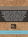 A discourse of things above reason inquiring whether a philosopher should admit there are any such / To which are annexed by the publisher (for the ... of things said to transcend reason (1681)