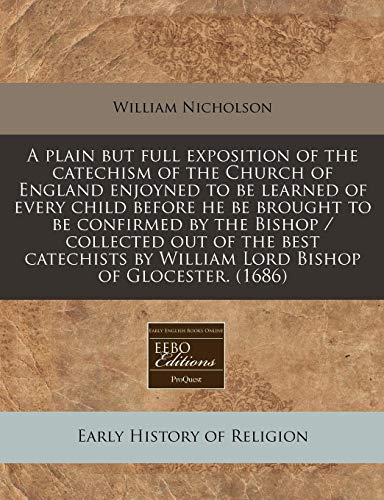 A Plain But Full Exposition of the Catechism of the Church of England Enjoyned to Be Learned of Every Child Before He Be Brought to Be Confirmed by the Bishop / Collected Out of the Best Catechists by William Lord Bishop of Glocester. book cover