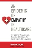 An Epidemic Of Empathy In Healthcare How To Deliver Compassionate Connected Patient Care That Creates A Competitive Advantage