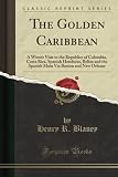 The Golden Caribbean A Winter Visit To The Republics Of Colombia Costa Rica Spanish Honduras Belize And The Spanish Main Via Boston And New Orleans Classic Reprint