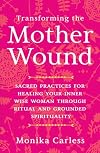 Transforming the Mother Wound: Sacred Practices for Healing Your Inner Wise Woman through Ritual and Grounded S pirituality
