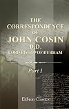 The Correspondence of John Cosin, D.D., Lord Bishop of Durham: Together with other papers illustrative of his life and times. Part 1