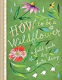 How To Be A Wildflower A Field Guide