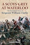 A Scot's Grey at Waterloo: The Remarkable Story of Sergeant William Clarke