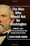 The Man Who Would Not Be Washington: Robert E. Lee's Civil War and His Decision That Changed American History