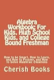 Algebra Workbook For Kids High School Kids And College Bound Freshman How To Be Smart How To Learn And How To Prosper And How To Solve Algebraic Equations
