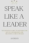 Speak Like a Leader: The Definitve Guide to Mastering the Art of Conversation and Becoming a Great Speaker