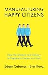 Manufacturing Happy Citizens: How the Science and Industry of Happiness Control our Lives