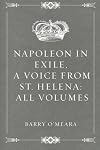 Napoleon in Exile; or, A Voice from St. Helena. The Reflections of Napoleon on the Most Important Events in His Life and Government, in His Own Words