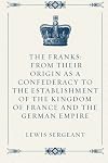 The Franks: From their Origin as a Confederacy to the Establishment of the Kingdom of France and the German Empire