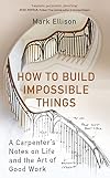 How to Build Impossible Things : Lessons in Life and Carpentry Mark Ellison
