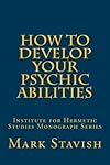 How to Develop Your Psychic Abilities: Institute for Hermetic Studies Monograph Series (Volume 4) - Mark Stavish