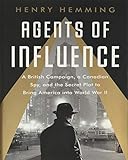 Agents Of Influence A British Campaign A Canadian Spy And The Secret Plot To Bring America Into World War Ii