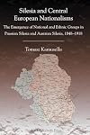 Silesia and Central European Nationalisms: The Emergence of National and Ethnic Groups in Prussian Silesia and Austrian Silesia, 1848-1918 (Central European Studies)