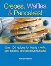 Crepes, Waffles, And Pancakes!: Over 100 Recipes for Hearty Meals, Light Snacks, And Delicious Desserts