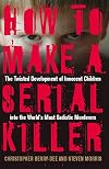 How to Make a Serial Killer: The Twisted Development of Innocent Children into the World's Most Sadistic Murderers