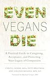 Even Vegans Die A Practical Guide To Caregiving Acceptance And Protecting Your Legacy Of Compassion