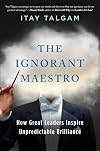 The Ignorant Maestro: How Great Leaders Inspire Unpredictable Brilliance