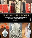 Playing With Books The Art Of Upcycling Deconstructing And Reimagining The Book