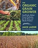 The Organic Grain Grower Smallscale Holistic Grain Production For The Home And Market Producer
