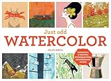 Just Add Watercolor: Inspiration and Painting Techniques from Contemporary Artists