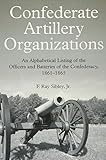 Confederate Artillery Organizations An Alphabetical Listing Of The Officers And Batteries Of The Confederacy 18611865