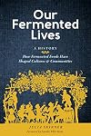 Our Fermented Lives: A History of How Fermented Foods Have Shaped Cultures & Communities