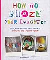 How to Amaze Your Daughter: Crafts, Recipes and Other Creative Experiences to Teach Her to See the Extraordinary in the Ordinary