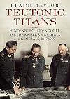 Teutonic Titans: Hindenburg, Ludendorff, and the Kaiser's Marshals and Generals, 1847-1955