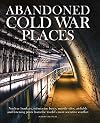 Abandoned Cold War Places: Nuclear Bunkers, Submarine Bases, Missile Silos, Airfields and Listening Posts from the World's Most Secretive Conflict