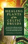 Healing Plants of the Celtic Druids: Ancient Celts in Britain and their Druid Healers Used Plant Medicine to Treat the Mind, Body and Soul
