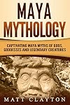 Maya Mythology: Captivating Maya Myths of Gods, Goddesses and Legendary Creatures