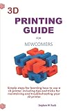 3d Printing Guide For Newcomers Simple Steps For Learning How To Use A 3d Printer Including Tips And Tricks For Maintaining And Troubleshooting Your 3d Printer
