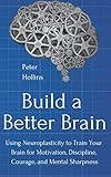 Build A Better Brain Using Neuroplasticity To Train Your Brain For Motivation Discipline Courage And Mental Sharpness