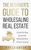 The Beginners Guide To Wholesaling Real Estate A Stepbystep System For Wholesale Real Estate Investing