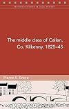 The Middle Class of Callan, Co. Kilkenny, 1825-45 (Maynooth Studies in Local History)