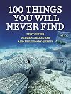 100 Things You Will Never Find: Lost Cities, Hidden Treasures and Legendary Quests