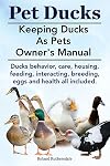 Pet Ducks. Keeping Ducks as Pets Owner's Manual. Ducks Behavior, Care, Housing, Feeding, Interacting, Breeding, Eggs and Health All Included.