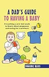 A Dad's Guide to Having a Baby: Everything a new dad needs to know about pregnancy and caring for a newborn