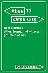 Abee to Zama City: How Alberta's Cities, Towns, Villages and Hamlets Got Their Names