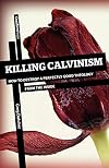 Killing Calvinism: How to Destroy a Perfectly Good Theology from the Inside