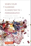 When Your Husband Is Addicted to Pornography: Healing Your Wounded Heart
