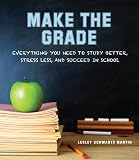 Make The Grade Everything You Need To Study Better Stress Less And Succeed In School