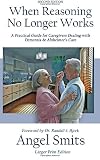 When Reasoning No Longer Works A Practical Guide For Caregivers Dealing With Dementia Alzheimers Care