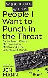 Working with People I Want to Punch in the Throat: Cantankerous Clients, Micromanaging Minions, and Other Supercilious Scourges